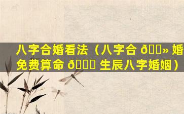 八字合婚看法（八字合 🌻 婚免费算命 🐈 生辰八字婚姻）